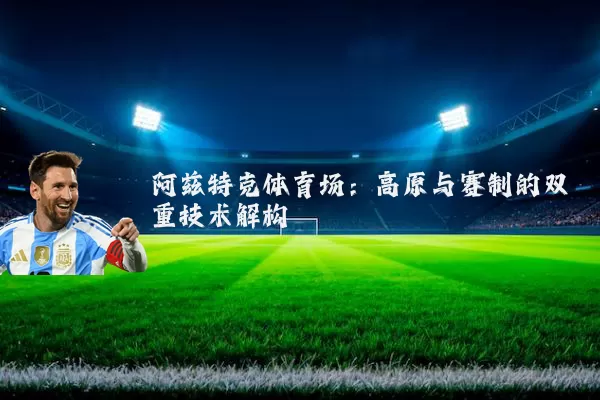 阿兹特克体育场:高原与赛制的双重技术解构