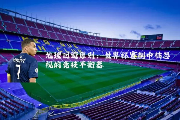 地理回避原则:世界杯赛制中被忽视的竞技平衡器
